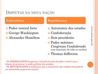 DISPUTAS NA NOVA NAÇÃO
 Poder central forte
 George Washington
 Alexander Hamilton
 Autonomia dos estados
 Confederação
 Sem presidente
 Poder máximo:
Congresso Confederado
(com deputados de todos os estados)
 Thomas Jefferson
Federalistas Republicanos
- Os FEDERALISTAS pregavam o fortalecimento do poder central com o
intuito de preservar a união política dos estados;
- Os REPUBLICANOS acreditavam que a autonomia dos estados não poderia
ser submetida ao governo central.
www.elton.pro.br
 