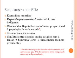 SURGIMENTO DOS EUA
 Escravidão mantida;
 Expansão para o oeste  extermínio dos
indígenas;
 Câmara dos Deputados: em número proporcional
à população de cada estado*;
 Senado: dois por estado;
 Conflitos entre estados ou dos estados com a
União  Suprema Corte (9 juízes indicados pelo
presidente).
*Por reivindicação dos estados escravistas do sul,
aprovou-se que 1/3 dos escravos seria computado
como parte da população.
www.elton.pro.br
 
