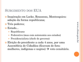 SURGIMENTO DOS EUA
 Inspiração em Locke, Rousseau, Montesquieu:
adoção da forma republicana;
 Três poderes;
 Estado...
 Republicano
 Federativo (mas com autonomia aos estados)
 Presidencialista (chefe de governo)
 Eleição do presidente a cada 4 anos, por uma
Assembleia de Cidadãos (ficavam de fora:
mulheres, indígenas e negros)  voto censitário.
www.elton.pro.br
 