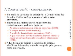 A CONSTITUIÇÃO - COMPLEMENTO
 Em mais de 225 anos de existência, a Constituição dos
Estados Unidos sofreu apenas vinte e sete
emendas.
 Entre as mais famosas reformas ocorridas
posteriormente, podemos destacar:
 As leis que determinaram o fim da escravidão (1865);
 A criação do voto feminino (1920);
 A proibição das confissões sob tortura (1937) e
 A que concedeu o direito do cidadão ficar em silêncio e
exigir um advogado quando acusado por algum crime
(1966).
 A Lei Seca, que proibia o comércio de bebidas
alcoólicas, foi a única emenda revogada pelo governo
norte-americano.
www.elton.pro.br
 