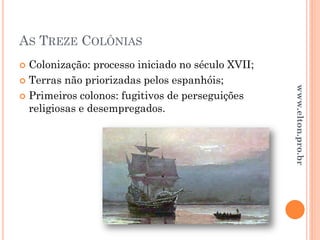 AS TREZE COLÔNIAS
 Colonização: processo iniciado no século XVII;
 Terras não priorizadas pelos espanhóis;
 Primeiros colonos: fugitivos de perseguições
religiosas e desempregados.
www.elton.pro.br
 