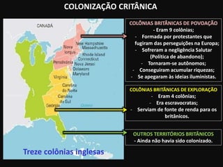 COLONIZAÇÃO CRITÂNICA
Treze colônias inglesas
- Eram 9 colônias;
- Formada por protestantes que
fugiram das perseguições na Europa;
- Sofreram a negligência Salutar
(Política de abandono);
- Tornaram-se autônomos;
- Conseguiram acumular riquezas;
- Se apegaram às ideias iluministas.
COLÔNIAS BRITÂNICAS DE EXPLORAÇÃO
- Eram 4 colônias;
- Era escravocratas;
- Serviam de fonte de renda para os
britânicos.
OUTROS TERRITÓRIOS BRITÂNICOS
- Ainda não havia sido colonizado.
 