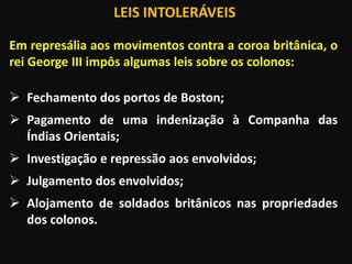 LEIS INTOLERÁVEIS
Em represália aos movimentos contra a coroa britânica, o
rei George III impôs algumas leis sobre os colonos:
 Fechamento dos portos de Boston;
 Pagamento de uma indenização à Companha das
Índias Orientais;
 Investigação e repressão aos envolvidos;
 Julgamento dos envolvidos;
 Alojamento de soldados britânicos nas propriedades
dos colonos.
 