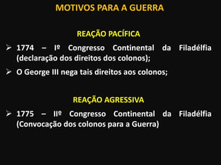 MOTIVOS PARA A GUERRA
REAÇÃO PACÍFICA
 1774 – Iº Congresso Continental da Filadélfia
(declaração dos direitos dos colonos);
 O George III nega tais direitos aos colonos;
REAÇÃO AGRESSIVA
 1775 – IIº Congresso Continental da Filadélfia
(Convocação dos colonos para a Guerra)
 