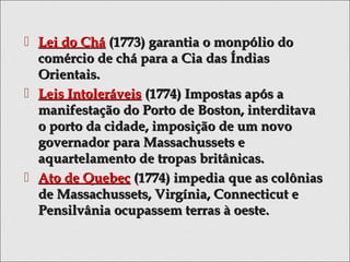  Lei do CháLei do Chá (1773) garantia o monpólio do(1773) garantia o monpólio do
comércio de chá para a Cia das Índiascomércio de chá para a Cia das Índias
Orientais.Orientais.
 Leis IntoleráveisLeis Intoleráveis (1774) Impostas após a(1774) Impostas após a
manifestação do Porto de Boston, interditavamanifestação do Porto de Boston, interditava
o porto da cidade, imposição de um novoo porto da cidade, imposição de um novo
governador para Massachussets egovernador para Massachussets e
aquartelamento de tropas britânicas.aquartelamento de tropas britânicas.
 Ato de QuebecAto de Quebec (1774) impedia que as colônias(1774) impedia que as colônias
de Massachussets, Virgínia, Connecticut ede Massachussets, Virgínia, Connecticut e
Pensilvânia ocupassem terras à oeste.Pensilvânia ocupassem terras à oeste.
 