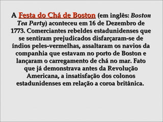 AA Festa do Chá de BostonFesta do Chá de Boston (em inglês:(em inglês: BostonBoston
Tea PartyTea Party) aconteceu em 16 de Dezembro de) aconteceu em 16 de Dezembro de
1773. Comerciantes rebeldes estadunidenses que1773. Comerciantes rebeldes estadunidenses que
se sentiram prejudicados disfarçaram-se dese sentiram prejudicados disfarçaram-se de
índios peles-vermelhas, assaltaram os navios daíndios peles-vermelhas, assaltaram os navios da
companhia que estavam no porto de Boston ecompanhia que estavam no porto de Boston e
lançaram o carregamento de chá no mar. Fatolançaram o carregamento de chá no mar. Fato
que já demonstrava antes da Revoluçãoque já demonstrava antes da Revolução
Americana, a insatisfação dos colonosAmericana, a insatisfação dos colonos
estadunidenses em relação a coroa britânica.estadunidenses em relação a coroa britânica.
 