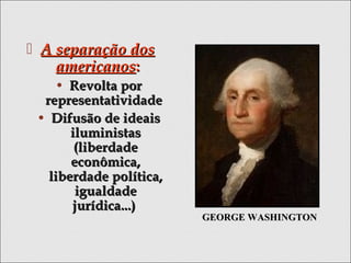  A separação dosA separação dos
americanosamericanos::
• Revolta porRevolta por
representatividaderepresentatividade
• Difusão de ideaisDifusão de ideais
iluministasiluministas
(liberdade(liberdade
econômica,econômica,
liberdade política,liberdade política,
igualdadeigualdade
jurídica...)jurídica...)
GEORGE WASHINGTONGEORGE WASHINGTON
 