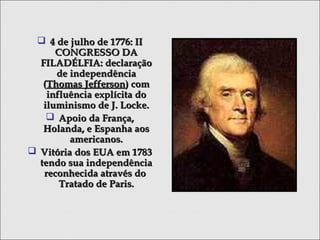  4 de julho de 1776: II4 de julho de 1776: II
CONGRESSO DACONGRESSO DA
FILADÉLFIA: declaraçãoFILADÉLFIA: declaração
de independênciade independência
((Thomas JeffersonThomas Jefferson) com) com
influência explícita doinfluência explícita do
iluminismo de J. Locke.iluminismo de J. Locke.
 Apoio da França,Apoio da França,
Holanda, e Espanha aosHolanda, e Espanha aos
americanos.americanos.
 Vitória dos EUA em 1783Vitória dos EUA em 1783
tendo sua independênciatendo sua independência
reconhecida através doreconhecida através do
Tratado de Paris.Tratado de Paris.
 