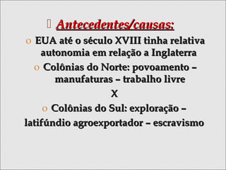  Antecedentes/causas:Antecedentes/causas:
o EUA até o século XVIII tinha relativaEUA até o século XVIII tinha relativa
autonomia em relação a Inglaterraautonomia em relação a Inglaterra
o Colônias do Norte: povoamento –Colônias do Norte: povoamento –
manufaturas – trabalho livremanufaturas – trabalho livre
XX
o Colônias do Sul: exploração –Colônias do Sul: exploração –
latifúndio agroexportador – escravismolatifúndio agroexportador – escravismo
 