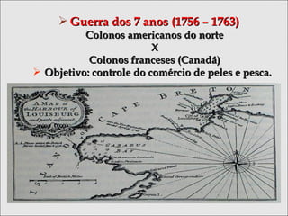  Guerra dos 7 anos (1756 – 1763)Guerra dos 7 anos (1756 – 1763)
Colonos americanos do norteColonos americanos do norte
XX
Colonos franceses (Canadá)Colonos franceses (Canadá)
 Objetivo: controle do comércio de peles e pesca.Objetivo: controle do comércio de peles e pesca.
 