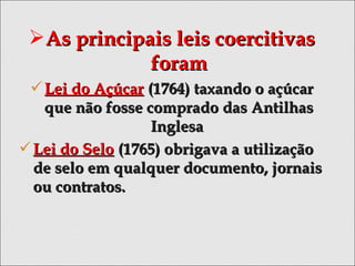 As principais leis coercitivasAs principais leis coercitivas
foramforam
Lei do AçúcarLei do Açúcar (1764) taxando o açúcar(1764) taxando o açúcar
que não fosse comprado das Antilhasque não fosse comprado das Antilhas
InglesaInglesa
Lei do SeloLei do Selo (1765) obrigava a utilização(1765) obrigava a utilização
de selo em qualquer documento, jornaisde selo em qualquer documento, jornais
ou contratos.ou contratos.
 
