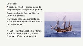 Contexto:
A partir de 1620 – perseguição da
burguesia puritana pelo Rei Jaime I
Burguesia funda Companhias de
Comércio privadas
Mayflower chega ao nordeste dos
EUA e fundam Plymouth  colônia
de povoamento
* 1580 – Rainha Elizabeth ordenou
a fundação de Virgínia (sul dos
EUA)  colônia de exploração
 