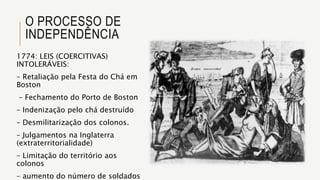 O PROCESSO DE
INDEPENDÊNCIA
1774: LEIS (COERCITIVAS)
INTOLERÁVEIS:
– Retaliação pela Festa do Chá em
Boston
– Fechamento do Porto de Boston
– Indenização pelo chá destruído
– Desmilitarização dos colonos.
– Julgamentos na Inglaterra
(extraterritorialidade)
– Limitação do território aos
colonos
– aumento do número de soldados
 