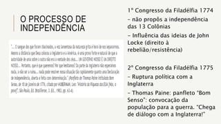 O PROCESSO DE
INDEPENDÊNCIA
1º Congresso da Filadélfia 1774
– não propôs a independência
das 13 Colônias
- Influência das ideias de John
Locke (direito à
rebelião/resistência)
2º Congresso da Filadélfia 1775
– Ruptura política com a
Inglaterra
– Thomas Paine: panfleto “Bom
Senso”: convocação da
população para a guerra. “Chega
de diálogo com a Inglaterra!”
 