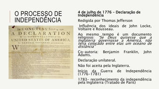 O PROCESSO DE
INDEPENDÊNCIA
4 de julho de 1776 – Declaração de
Independência
Redigida por Thomas Jefferson
Influência dos ideais de John Locke,
Voltaire e Rousseau.
Ao mesmo tempo é um documento
religioso: “Se Deus quisesse que a
Inglaterra governasse a América, não
teria colocado entre elas um oceano de
distância”
Co-autoria: Benjamin Franklin, John
Adams.
Declaração unilateral.
Não foi aceita pela Inglaterra.
Início da Guerra de Independência
(1776-1781)
1783- reconhecimento da independência
pela Inglaterra (Tratado de Paris)
 