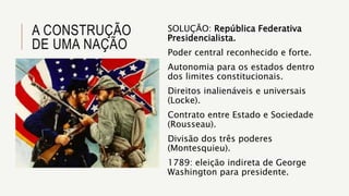 A CONSTRUÇÃO
DE UMA NAÇÃO
SOLUÇÃO: República Federativa
Presidencialista.
Poder central reconhecido e forte.
Autonomia para os estados dentro
dos limites constitucionais.
Direitos inalienáveis e universais
(Locke).
Contrato entre Estado e Sociedade
(Rousseau).
Divisão dos três poderes
(Montesquieu).
1789: eleição indireta de George
Washington para presidente.
 