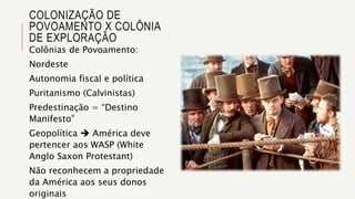 COLONIZAÇÃO DE
POVOAMENTO X COLÔNIA
DE EXPLORAÇÃO
Colônias de Povoamento:
Nordeste
Autonomia fiscal e política
Puritanismo (Calvinistas)
Predestinação = “Destino
Manifesto”
Geopolítica  América deve
pertencer aos WASP (White
Anglo Saxon Protestant)
Não reconhecem a propriedade
da América aos seus donos
originais
 