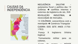 CAUSAS DA
INDEPENDÊNCIA
NEGLIGÊNCIA SALUTAR –
autonomia fiscal e política das 13
Colônias  conflitos internos e
externos da Inglaterra do séc. XVII
REVOLUÇÃO INDUSTRIAL 
necessidade de mercados.
13 COLÔNIAS: concorrência com a
metrópole  Comércio Triangular
GUERRA DOS SETE ANOS (1756-
1763):
França X Inglaterra (Vitória
Inglesa)
Treinamento militar para os
colonos.
 