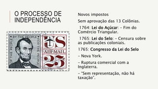 O PROCESSO DE
INDEPENDÊNCIA
Novos impostos
Sem aprovação das 13 Colônias.
1764: Lei do Açúcar: – Fim do
Comércio Triangular.
1765: Lei do Selo: – Censura sobre
as publicações coloniais.
1765: Congresso da Lei do Selo
– Nova York.
– Ruptura comercial com a
Inglaterra.
– “Sem representação, não há
taxação”.
 