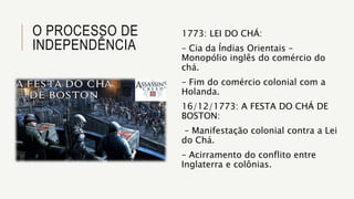 O PROCESSO DE
INDEPENDÊNCIA
1773: LEI DO CHÁ:
– Cia da Índias Orientais –
Monopólio inglês do comércio do
chá.
– Fim do comércio colonial com a
Holanda.
16/12/1773: A FESTA DO CHÁ DE
BOSTON:
– Manifestação colonial contra a Lei
do Chá.
– Acirramento do conflito entre
Inglaterra e colônias.
 