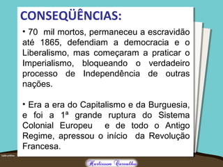 CONSEQÜÊNCIAS:
• 70 mil mortos, permaneceu a escravidão
até 1865, defendiam a democracia e o
Liberalismo, mas começaram a praticar o
Imperialismo, bloqueando o verdadeiro
processo de Independência de outras
nações.
• Era a era do Capitalismo e da Burguesia,
e foi a 1ª grande ruptura do Sistema
Colonial Europeu e de todo o Antigo
Regime, apressou o início da Revolução
Francesa.
 