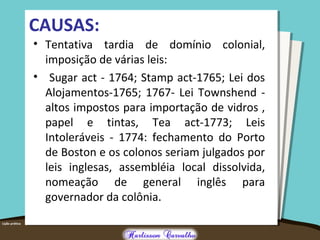 CAUSAS:
• Tentativa tardia de domínio colonial,
imposição de várias leis:
• Sugar act - 1764; Stamp act-1765; Lei dos
Alojamentos-1765; 1767- Lei Townshend -
altos impostos para importação de vidros ,
papel e tintas, Tea act-1773; Leis
Intoleráveis - 1774: fechamento do Porto
de Boston e os colonos seriam julgados por
leis inglesas, assembléia local dissolvida,
nomeação de general inglês para
governador da colônia.
 