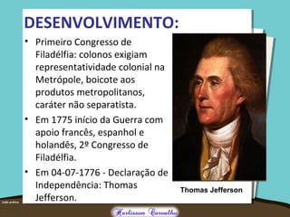 DESENVOLVIMENTO:
• Primeiro Congresso de
Filadélfia: colonos exigiam
representatividade colonial na
Metrópole, boicote aos
produtos metropolitanos,
caráter não separatista.
• Em 1775 início da Guerra com
apoio francês, espanhol e
holandês, 2º Congresso de
Filadélfia.
• Em 04-07-1776 - Declaração de
Independência: Thomas
Jefferson.
Thomas Jefferson
 