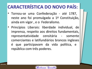 CARACTERÍSTICA DO NOVO PAÍS:
• Tornou-se uma Confederação - até 1787,
neste ano foi promulgada a 1ª Constituição,
ainda em vigor , e o Federalismo.
• Princípios Liberais: liberdade individual, de
imprensa, respeito aos direitos fundamentais,
representatividade censitária - somente
comerciantes e latifundiários brancos ingleses
é que participavam da vida política, e
república com três poderes.
 