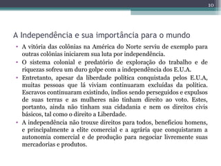 A Independência e sua importância para o mundo
• A vitória das colônias na América do Norte serviu de exemplo para
outras colônias iniciarem sua luta por independência.
• O sistema colonial e predatório de exploração do trabalho e de
riquezas sofreu um duro golpe com a independência dos E.U.A.
• Entretanto, apesar da liberdade política conquistada pelos E.U.A,
muitas pessoas que lá viviam continuaram excluídas da política.
Escravos continuaram existindo, índios sendo perseguidos e expulsos
de suas terras e as mulheres não tinham direito ao voto. Estes,
portanto, ainda não tinham sua cidadania e nem os direitos civis
básicos, tal como o direito a Liberdade.
• A independência não trouxe direitos para todos, beneficiou homens,
e principalmente a elite comercial e a agrária que conquistaram a
autonomia comercial e de produção para negociar livremente suas
mercadorias e produtos.
10
 