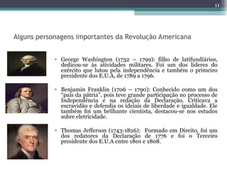 Alguns personagens importantes da Revolução Americana
• George Washington (1732 – 1799): filho de latifundiários,
dedicou-se às atividades militares. Foi um dos líderes do
exército que lutou pela independência e também o primeiro
presidente dos E.U.A, de 1789 a 1796.
• Benjamin Franklin (1706 – 1790): Conhecido como um dos
“pais da pátria”, pois teve grande participação no processo de
Independência e na redação da Declaração. Criticava a
escravidão e defendia os ideiais de liberdade e igualdade. Ele
também foi um brilhante cientista, destacou-se nos estudos
sobre eletricidade.
• Thomas Jefferson (1743-1826): Formado em Direito, foi um
dos redatores da Declaração de 1776 e foi o Terceiro
presidente dos E.U.A entre 1801 e 1808.
11
 