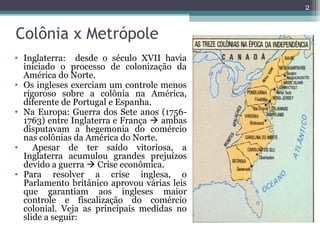 Colônia x Metrópole
• Inglaterra: desde o século XVII havia
iniciado o processo de colonização da
América do Norte.
• Os ingleses exerciam um controle menos
rigoroso sobre a colônia na América,
diferente de Portugal e Espanha.
• Na Europa: Guerra dos Sete anos (1756-
1763) entre Inglaterra e França  ambas
disputavam a hegemonia do comércio
nas colônias da América do Norte.
• Apesar de ter saído vitoriosa, a
Inglaterra acumulou grandes prejuízos
devido a guerra  Crise econômica.
• Para resolver a crise inglesa, o
Parlamento britânico aprovou várias leis
que garantiam aos ingleses maior
controle e fiscalização do comércio
colonial. Veja as principais medidas no
slide a seguir:
2
 