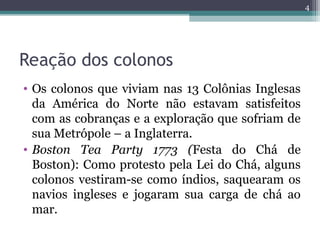Reação dos colonos
• Os colonos que viviam nas 13 Colônias Inglesas
da América do Norte não estavam satisfeitos
com as cobranças e a exploração que sofriam de
sua Metrópole – a Inglaterra.
• Boston Tea Party 1773 (Festa do Chá de
Boston): Como protesto pela Lei do Chá, alguns
colonos vestiram-se como índios, saquearam os
navios ingleses e jogaram sua carga de chá ao
mar.
4
 