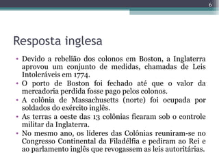 Resposta inglesa
• Devido a rebelião dos colonos em Boston, a Inglaterra
aprovou um conjunto de medidas, chamadas de Leis
Intoleráveis em 1774.
• O porto de Boston foi fechado até que o valor da
mercadoria perdida fosse pago pelos colonos.
• A colônia de Massachusetts (norte) foi ocupada por
soldados do exército inglês.
• As terras a oeste das 13 colônias ficaram sob o controle
militar da Inglaterra.
• No mesmo ano, os líderes das Colônias reuniram-se no
Congresso Continental da Filadélfia e pediram ao Rei e
ao parlamento inglês que revogassem as leis autoritárias.
6
 