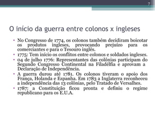 O início da guerra entre colonos x ingleses
7
• No Congresso de 1774, os colonos também decidiram boicotar
os produtos ingleses, provocando prejuízo para os
comerciantes e para o Tesouro inglês.
• 1775: Tem início os conflitos entre colonos e soldados ingleses.
• 04 de julho 1776: Representantes das colônias participam do
Segundo Congresso Continental na Filadélfia e aprovam a
Declaração de Independência.
• A guerra durou até 1781. Os colonos tiveram o apoio dos
França, Holanda e Espanha. Em 1783 a Inglaterra reconheceu
a independência das 13 colônias, pelo Tratado de Versalhes.
• 1787: a Constituição ficou pronta e definiu o regime
republicano para os E.U.A.
 