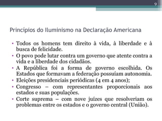 Princípios do Iluminismo na Declaração Americana
• Todos os homens tem direito à vida, à liberdade e à
busca de felicidade.
• O povo pode lutar contra um governo que atente contra a
vida e a liberdade dos cidadãos.
• A República foi a forma de governo escolhida. Os
Estados que formavam a federação possuíam autonomia.
• Eleições presidenciais periódicas (4 em 4 anos);
• Congresso – com representantes proporcionais aos
estados e suas populações.
• Corte suprema – com nove juízes que resolveriam os
problemas entre os estados e o governo central (União).
9
 