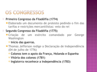  Primeiro Congresso da Filadélfia (1774)
 Elaborado um documento de protesto pedindo o fim das
tarifas e restrições mercantilistas: veto do rei
 Segundo Congresso da Filadélfia (1775)
 Criação de um exército comandado por George
Washington
 Início das guerras.
 Thomas Jefferson redige a Declaração de Independência
(04 de julho de 1776)
 Colonos tem o apoio da França, Holanda e Espanha
 Vitória dos colonos (1781)
 Inglaterra reconhece a Independência (1783)
 