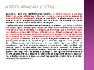 Quando, no curso dos acontecimentos humanos, se torna necessário a um povo
dissolver os laços políticos que o ligavam a outro, e assumir, entre os poderes da
Terra, posição igual e separada, a que lhe dão direito as leis da natureza e as do
Deus da natureza, o respeito digno para com as opiniões dos homens exige que se
declarem as causas que os levam a essa separação.
Consideramos estas verdades como evidentes por si mesmas, que todos os homens
são criados iguais, dotados pelo Criador de certos direitos inalienáveis, que entre
estes estão a vida, a liberdade e a procura da felicidade. Que a fim de assegurar
esses direitos, governos são instituídos entre os homens, derivando seus justos poderes
do consentimento dos governados; que, sempre que qualquer forma de governo se
torne destrutiva de tais fins, cabe ao povo o direito de alterá-la ou aboli-la e instituir
novo governo, baseando-o em tais princípios e organizando-lhe os poderes pela
forma que lhe pareça mais conveniente para realizar-lhe a segurança e a felicidade.
Na realidade, a prudência recomenda que não se mudem os governos instituídos há
muito tempo por motivos leves e passageiros; e, assim sendo, toda experiência tem
mostrado que os homens estão mais dispostos a sofrer, enquanto os males são
suportáveis, do que a se desagravar, abolindo as formas a que se acostumaram. Mas
quando uma longa série de abusos e usurpações, perseguindo invariavelmente o
mesmo objecto, indica o desígnio de reduzi-los ao despotismo absoluto, assistem-
lhes o direito, bem como o dever, de abolir tais governos e instituir novos Guardiães
para sua futura segurança (...)
 