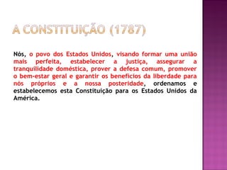 Nós, o povo dos Estados Unidos, visando formar uma união
mais perfeita, estabelecer a justiça, assegurar a
tranquilidade doméstica, prover a defesa comum, promover
o bem-estar geral e garantir os benefícios da liberdade para
nós próprios e a nossa posteridade, ordenamos e
estabelecemos esta Constituição para os Estados Unidos da
América.
 