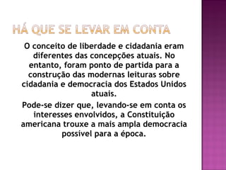 O conceito de liberdade e cidadania eram
diferentes das concepções atuais. No
entanto, foram ponto de partida para a
construção das modernas leituras sobre
cidadania e democracia dos Estados Unidos
atuais.
Pode-se dizer que, levando-se em conta os
interesses envolvidos, a Constituição
americana trouxe a mais ampla democracia
possível para a época.
 