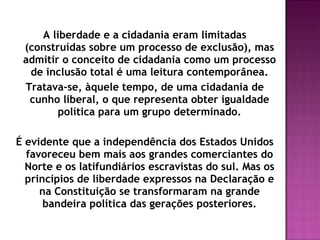 A liberdade e a cidadania eram limitadas
(construídas sobre um processo de exclusão), mas
admitir o conceito de cidadania como um processo
de inclusão total é uma leitura contemporânea.
Tratava-se, àquele tempo, de uma cidadania de
cunho liberal, o que representa obter igualdade
política para um grupo determinado.
É evidente que a independência dos Estados Unidos
favoreceu bem mais aos grandes comerciantes do
Norte e os latifundiários escravistas do sul. Mas os
princípios de liberdade expressos na Declaração e
na Constituição se transformaram na grande
bandeira política das gerações posteriores.
 