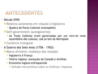  Século XVIII
 Relativa autonomia em relação à Inglaterra
 Quebra do Pacto Colonial (monopólio)
 Self-government (autogoverno)
 As Treze Colônias eram governadas por um vice-rei mais
assembléia dos colonos, sob as leis da Metrópole
 Comércio triangular
 A Guerra dos Sete Anos (1756 – 1763)
 Marco divisório: mudança das relações
 Inglaterra X França
 Vitória inglesa: anexação do Canadá e Antilhas
 Economia inglesa enfraquecida
Atitude mercantilista sobre as Colônias: Impostos
 