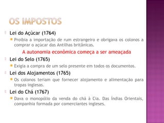  Lei do Açúcar (1764)
 Proibia a importação de rum estrangeiro e obrigava os colonos a
comprar o açúcar das Antilhas britânicas.
A autonomia econômica começa a ser ameaçada
 Lei do Selo (1765)
 Exigia a compra de um selo presente em todos os documentos.
 Lei dos Alojamentos (1765)
 Os colonos teriam que fornecer alojamento e alimentação para
tropas inglesas.
 Lei do Chá (1767)
 Dava o monopólio da venda do chá à Cia. Das Índias Orientais,
companhia formada por comerciantes ingleses.
 