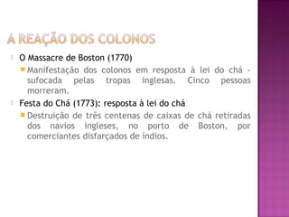  O Massacre de Boston (1770)
 Manifestação dos colonos em resposta à lei do chá -
sufocada pelas tropas inglesas. Cinco pessoas
morreram.
 Festa do Chá (1773): resposta à lei do chá
 Destruição de três centenas de caixas de chá retiradas
dos navios ingleses, no porto de Boston, por
comerciantes disfarçados de índios.
 