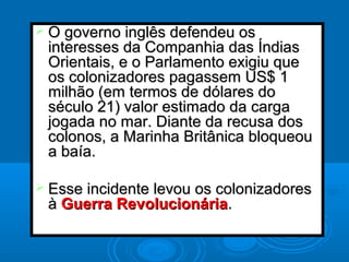  O governo inglês defendeu osO governo inglês defendeu os
interesses da Companhia das Índiasinteresses da Companhia das Índias
Orientais, e o Parlamento exigiu queOrientais, e o Parlamento exigiu que
os colonizadores pagassem US$ 1os colonizadores pagassem US$ 1
milhão (em termos de dólares domilhão (em termos de dólares do
século 21) valor estimado da cargaséculo 21) valor estimado da carga
jogada no mar. Diante da recusa dosjogada no mar. Diante da recusa dos
colonos, a Marinha Britânica bloqueoucolonos, a Marinha Britânica bloqueou
a baía.a baía.
 Esse incidente levou os colonizadoresEsse incidente levou os colonizadores
àà Guerra RevolucionáriaGuerra Revolucionária..
 