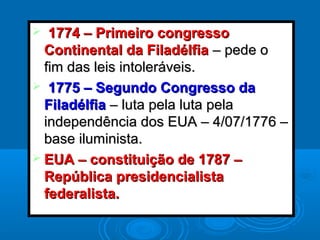  1774 – Primeiro congresso1774 – Primeiro congresso
Continental da FiladélfiaContinental da Filadélfia – pede o– pede o
fim das leis intoleráveis.fim das leis intoleráveis.
 1775 – Segundo Congresso da1775 – Segundo Congresso da
FiladélfiaFiladélfia – luta pela luta pela– luta pela luta pela
independência dos EUA – 4/07/1776 –independência dos EUA – 4/07/1776 –
base iluminista.base iluminista.
 EUA – constituição de 1787 –EUA – constituição de 1787 –
República presidencialistaRepública presidencialista
federalista.federalista.
 