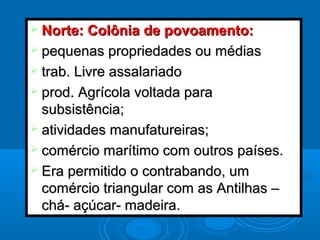  Norte: Colônia de povoamento:Norte: Colônia de povoamento:
 pequenas propriedades ou médiaspequenas propriedades ou médias
 trab. Livre assalariadotrab. Livre assalariado
 prod. Agrícola voltada paraprod. Agrícola voltada para
subsistência;subsistência;
 atividades manufatureiras;atividades manufatureiras;
 comércio marítimo com outros países.comércio marítimo com outros países.
 Era permitido o contrabando, umEra permitido o contrabando, um
comércio triangular com as Antilhas –comércio triangular com as Antilhas –
chá- açúcar- madeira.chá- açúcar- madeira.
 
