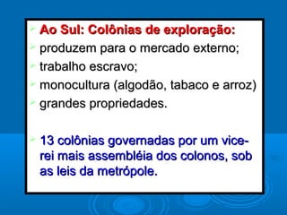  Ao Sul: Colônias de exploração:Ao Sul: Colônias de exploração:
 produzem para o mercado externo;produzem para o mercado externo;
 trabalho escravo;trabalho escravo;
 monocultura (algodão, tabaco e arroz)monocultura (algodão, tabaco e arroz)
 grandes propriedades.grandes propriedades.
 13 colônias governadas por um vice-13 colônias governadas por um vice-
rei mais assembléia dos colonos, sobrei mais assembléia dos colonos, sob
as leis da metrópole.as leis da metrópole.
 