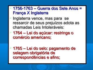  1756-1763 – Guerra dos Sete Anos =1756-1763 – Guerra dos Sete Anos =
França X InglaterraFrança X Inglaterra
 Inglaterra vence, mas para seInglaterra vence, mas para se
ressarcir de seus prejuízos adota asressarcir de seus prejuízos adota as
chamadas Leis Intoleráveis:chamadas Leis Intoleráveis:
 1764 – Lei do açúcar: restringe o1764 – Lei do açúcar: restringe o
comércio americano;comércio americano;
 1765 – Lei do selo: pagamento de1765 – Lei do selo: pagamento de
selagem obrigatória deselagem obrigatória de
correspondências e afins;correspondências e afins;
 