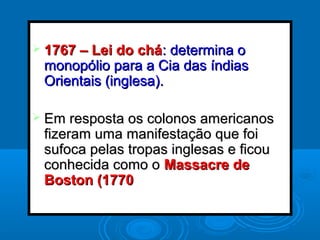  1767 – Lei do chá1767 – Lei do chá: determina o: determina o
monopólio para a Cia das índiasmonopólio para a Cia das índias
Orientais (inglesa).Orientais (inglesa).
 Em resposta os colonos americanosEm resposta os colonos americanos
fizeram uma manifestação que foifizeram uma manifestação que foi
sufoca pelas tropas inglesas e ficousufoca pelas tropas inglesas e ficou
conhecida como oconhecida como o Massacre deMassacre de
Boston (1770Boston (1770
 