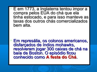  E em 1773, a Inglaterra tentou impor aE em 1773, a Inglaterra tentou impor a
compra pelos EUA do chá que elacompra pelos EUA do chá que ela
tinha estocado, e para isso manteve astinha estocado, e para isso manteve as
taxas dos outros chás comercializadostaxas dos outros chás comercializados
bem alta.bem alta.
 Em represália, os colonos americanos,Em represália, os colonos americanos,
disfarçados de índios mohawks,disfarçados de índios mohawks,
resolveram jogar 300 caixas de chá naresolveram jogar 300 caixas de chá na
baía de Boston. O episódio ficoubaía de Boston. O episódio ficou
conhecido comoconhecido como A festa do CháA festa do Chá..
 